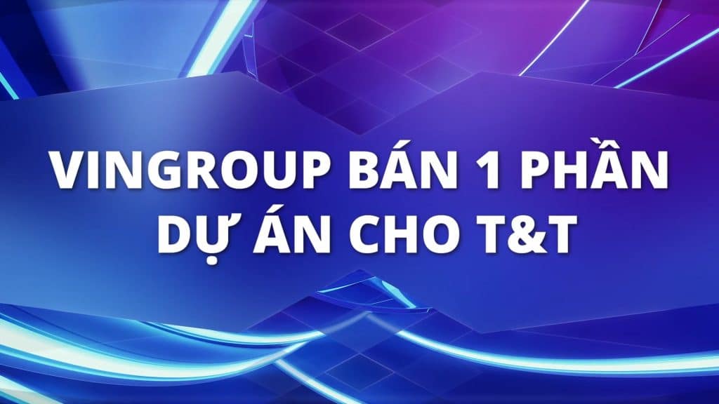 Vingroup bán 1 phần dự án cho công ty Thời Đại Mới T&T
